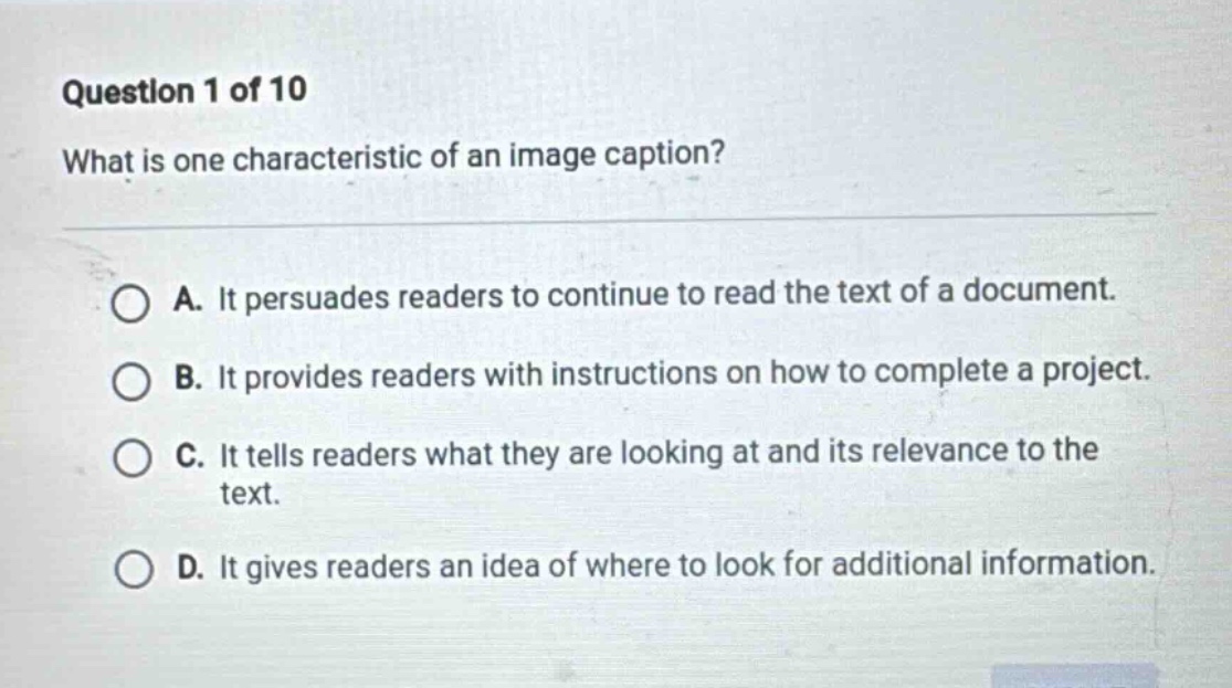 question 1 of 10 what is one characteristic of an image caption? a. it persuades readers to continue to read the text of a document. b. it provides readers with instructions on how to complete a project. c. it tells readers what they are looking at and its relevance to the text. d. it gives readers an idea of where to look for additional information.
