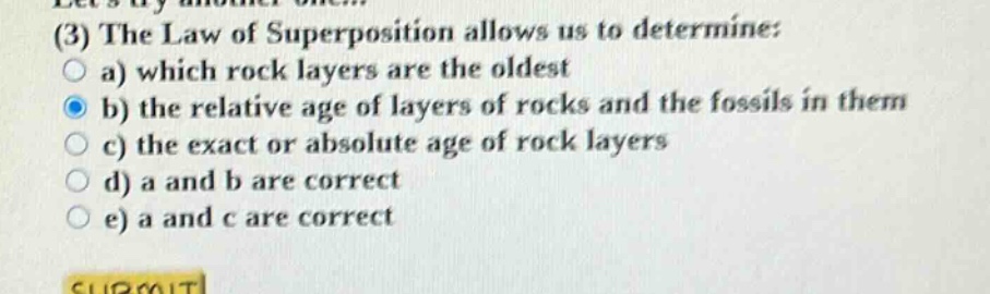 lets try another one... (3) the law of superposition allows us to determine: a) which rock layers are the oldest b) the relative age of layers of rocks and the fossils in them c) the exact or absolute age of rock layers d) a and b are correct e) a and c are correct