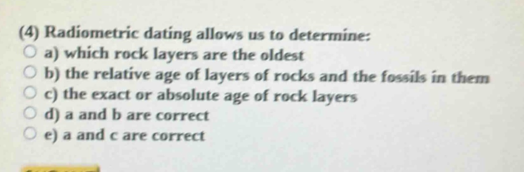 (4) radiometric dating allows us to determine: a) which rock layers are the oldest b) the relative age of layers of rocks and the fossils in them c) the exact or absolute age of rock layers d) a and b are correct e) a and c are correct