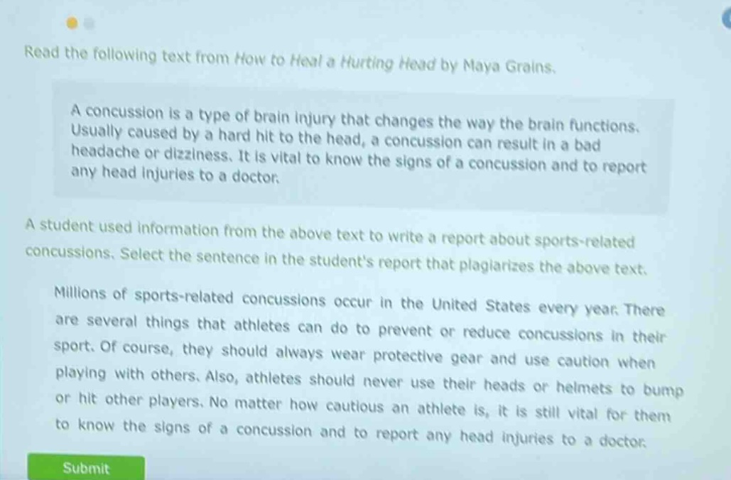 read the following text from how to heal a hurting head by naya grains. a concussion is a type of brain injury that changes the way the brain functions. usually caused by a hard hit to the head, a concussion can result in a bad headache or dizziness. it is vital to know the signs of a concussion and to report any head injuries to a doctor. a student used information from the above text to write a report about sports - related concussions. select the sentence in the students report that plagiarizes the above text. millions of sports - related concussions occur in the united states every year. there are several things that athletes can do to prevent or reduce concussions in their sport. of course, they should always wear protective gear and use caution when playing with others. also, athletes should never use their heads or helmets to bump or hit other players. no matter how cautious an athlete is, it is still vital for them to know the signs of a concussion and to report any head injuries to a doctor.