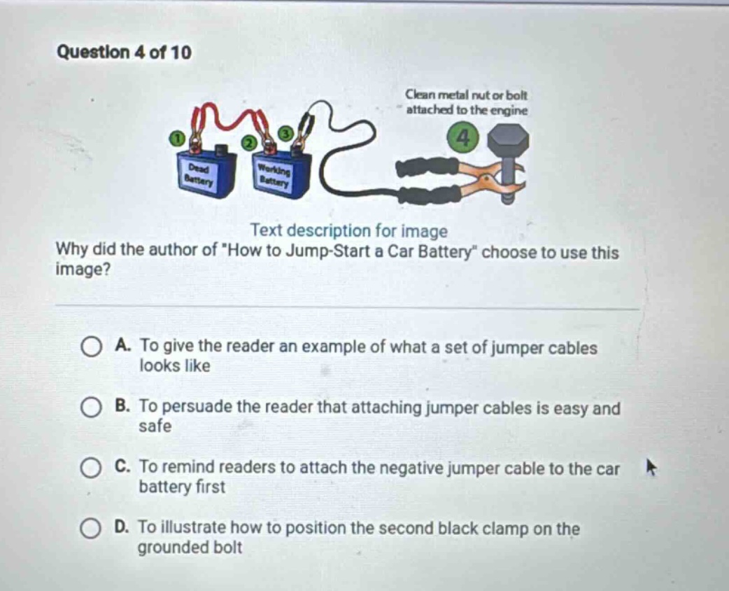 question 4 of 10\ntext description for image\nwhy did the author of \how to jump - start a car battery\ choose to use this image?\na. to give the reader an example of what a set of jumper cables looks like\nb. to persuade the reader that attaching jumper cables is easy and safe\nc. to remind readers to attach the negative jumper cable to the car battery first\nd. to illustrate how to position the second black clamp on the grounded bolt
