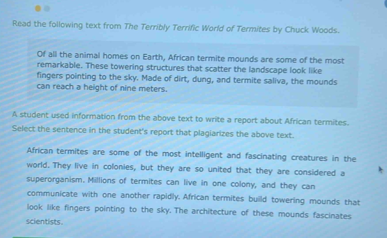 read the following text from the terribly terrific world of termites by chuck woods. of all the animal homes on earth, african termite mounds are some of the most remarkable. these towering structures that scatter the landscape look like fingers pointing to the sky. made of dirt, dung, and termite saliva, the mounds can reach a height of nine meters. a student used information from the above text to write a report about african termites. select the sentence in the students report that plagiarizes the above text. african termites are some of the most intelligent and fascinating creatures in the world. they live in colonies, but they are so united that they are considered a superorganism. millions of termites can live in one colony, and they can communicate with one another rapidly. african termites build towering mounds that look like fingers pointing to the sky. the architecture of these mounds fascinates scientists.