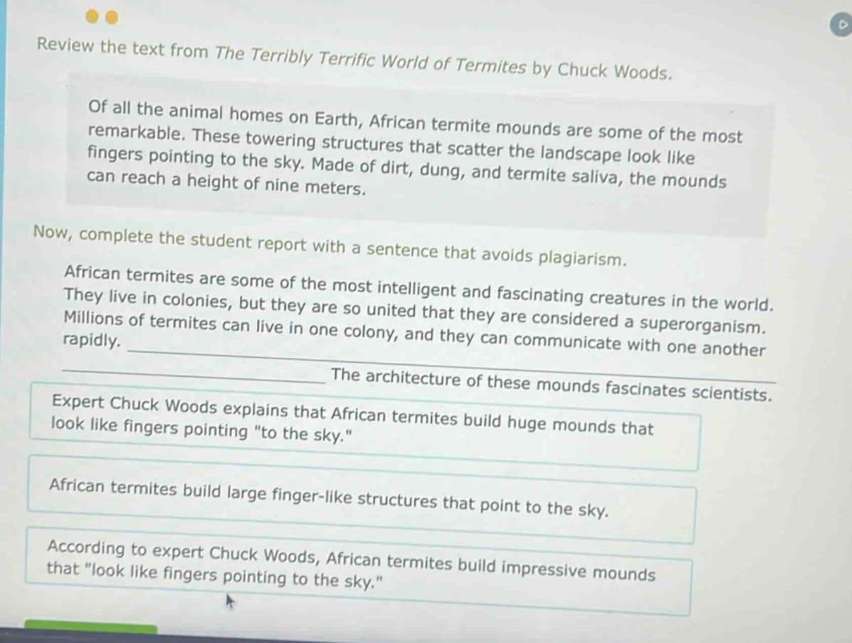 review the text from the terribly terrific world of termites by chuck woods. of all the animal homes on earth, african termite mounds are some of the most remarkable. these towering structures that scatter the landscape look like fingers pointing to the sky. made of dirt, dung, and termite saliva, the mounds can reach a height of nine meters. now, complete the student report with a sentence that avoids plagiarism. african termites are some of the most intelligent and fascinating creatures in the world. they live in colonies, but they are so united that they are considered a superorganism. millions of termites can live in one colony, and they can communicate with one another rapidly. ____________ the architecture of these mounds fascinates scientists. expert chuck woods explains that african termites build huge mounds that look like fingers pointing \to the sky.\ african termites build large finger - like structures that point to the sky. according to expert chuck woods, african termites build impressive mounds that \look like fingers pointing to the sky.\