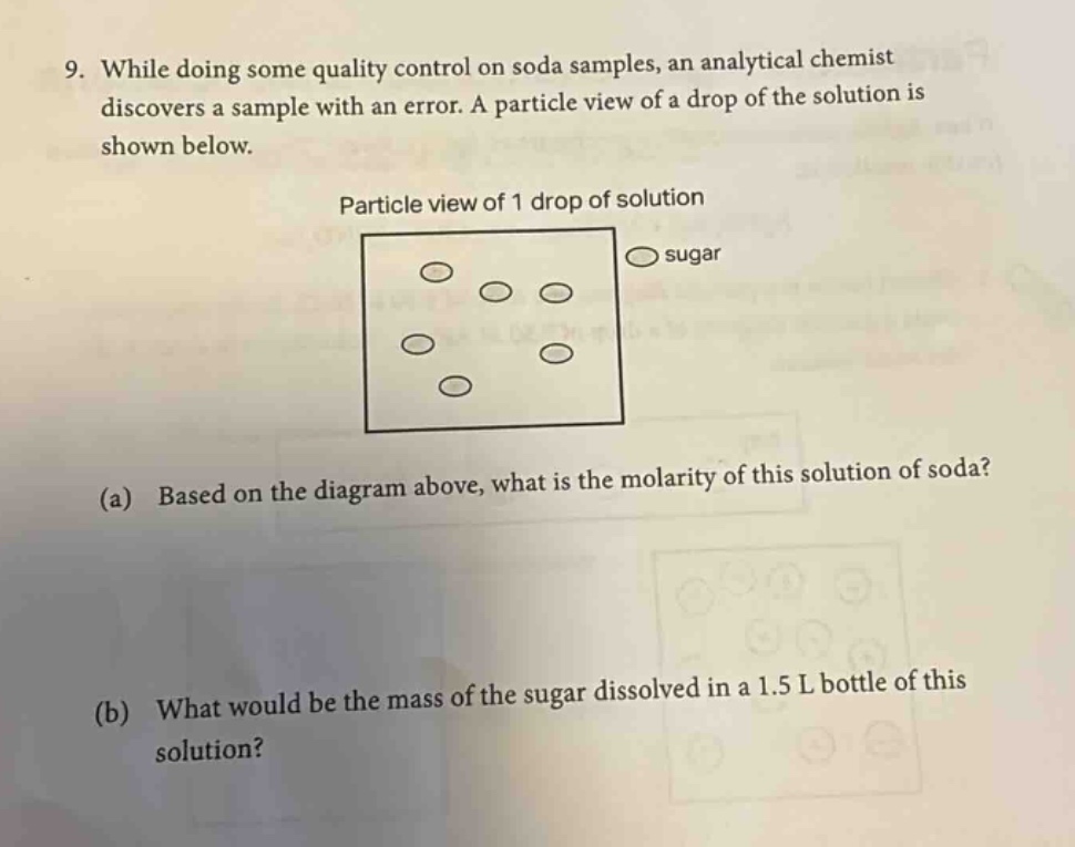 9. while doing some quality control on soda samples, an analytical chemist discovers a sample with an error. a particle view of a drop of the solution is shown below. particle view of 1 drop of solution sugar (a) based on the diagram above, what is the molarity of this solution of soda? (b) what would be the mass of the sugar dissolved in a 1.5 l bottle of this solution?