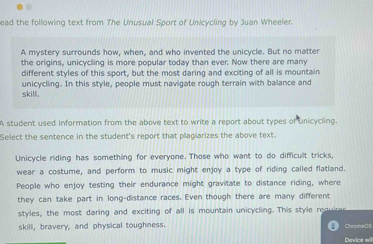 read the following text from the unusual sport of unicycling by juan wheeler. a mystery surrounds how, when, and who invented the unicycle. but no matter the origins, unicycling is more popular today than ever. now there are many different styles of this sport, but the most daring and exciting of all is mountain unicycling. in this style, people must navigate rough terrain with balance and skill. a student used information from the above text to write a report about types of unicycling. select the sentence in the students report that plagiarizes the above text. unicycle riding has something for everyone. those who want to do difficult tricks, wear a costume, and perform to music might enjoy a type of riding called flatland. people who enjoy testing their endurance might gravitate to distance riding, where they can take part in long - distance races. even though there are many different styles, the most daring and exciting of all is mountain unicycling. this style requires skill, bravery, and physical toughness.
