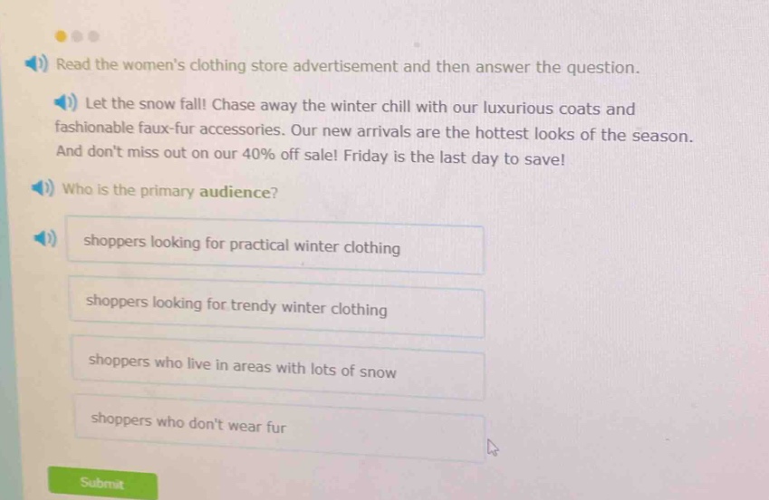 read the womens clothing store advertisement and then answer the question. let the snow fall! chase away the winter chill with our luxurious coats and fashionable faux - fur accessories. our new arrivals are the hottest looks of the season. and dont miss out on our 40% off sale! friday is the last day to save! who is the primary audience? shoppers looking for practical winter clothing shoppers looking for trendy winter clothing shoppers who live in areas with lots of snow shoppers who dont wear fur