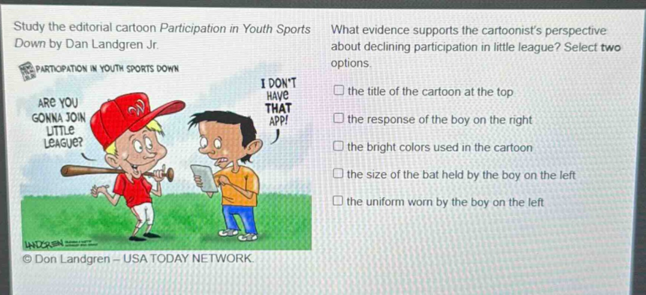 study the editorial cartoon participation in youth sports down by dan landgren jr. what evidence supports the cartoonists perspective about declining participation in little league? select two options. the title of the cartoon at the top the response of the boy on the right the bright colors used in the cartoon the size of the bat held by the boy on the left the uniform worn by the boy on the left