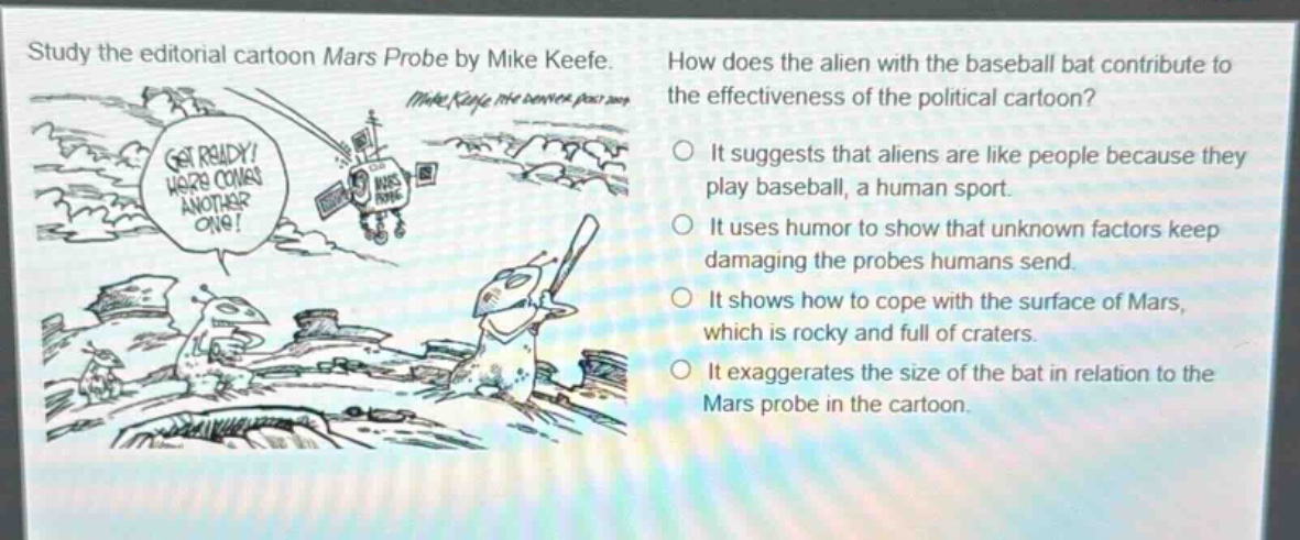 study the editorial cartoon mars probe by mike keefe. how does the alien with the baseball bat contribute to the effectiveness of the political cartoon? it suggests that aliens are like people because they play baseball, a human sport. it uses humor to show that unknown factors keep damaging the probes humans send. it shows how to cope with the surface of mars, which is rocky and full of craters. it exaggerates the size of the bat in relation to the mars probe in the cartoon.