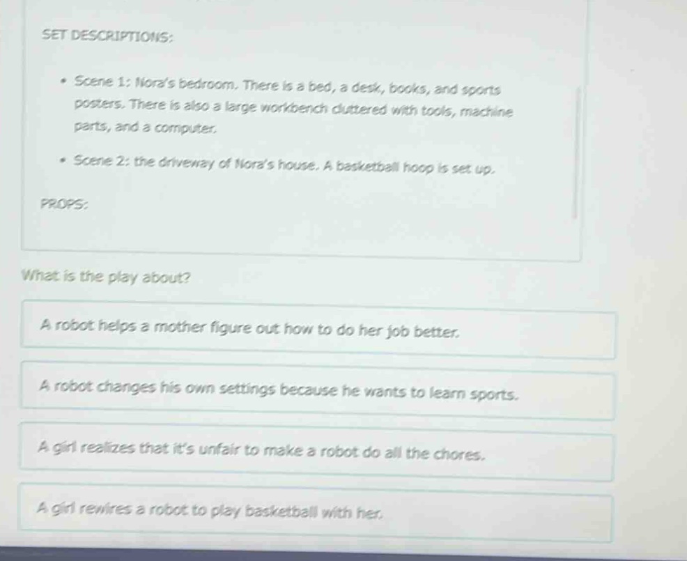 set descriptions: • scene 1: noras bedroom. there is a bed, a desk, books, and sports posters. there is also a large workbench cluttered with tools, machine parts, and a computer. • scene 2: the driveway of noras house. a basketball hoop is set up. props: what is the play about? a robot helps a mother figure out how to do her job better. a robot changes his own settings because he wants to learn sports. a girl realizes that its unfair to make a robot do all the chores. a girl rewires a robot to play basketball with her.