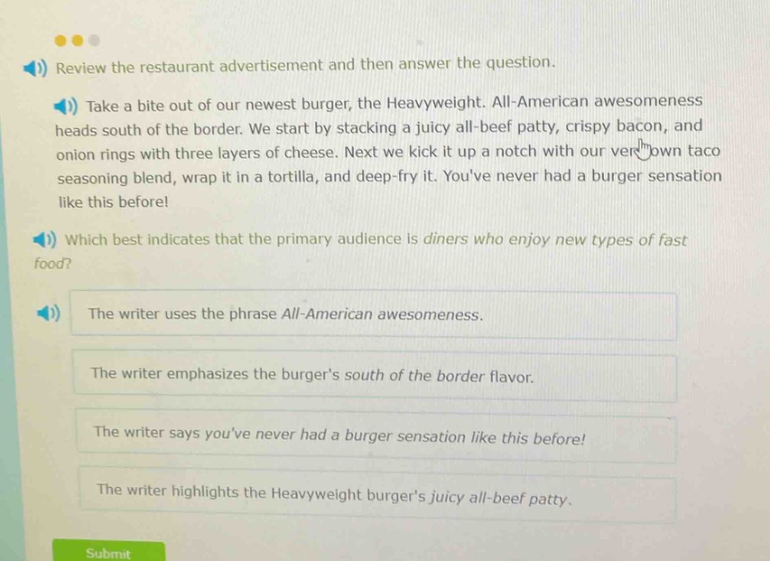 review the restaurant advertisement and then answer the question. take a bite out of our newest burger, the heavyweight. all - american awesomeness heads south of the border. we start by stacking a juicy all - beef patty, crispy bacon, and onion rings with three layers of cheese. next we kick it up a notch with our very own taco seasoning blend, wrap it in a tortilla, and deep - fry it. youve never had a burger sensation like this before! which best indicates that the primary audience is diners who enjoy new types of fast food? the writer uses the phrase all - american awesomeness. the writer emphasizes the burgers south of the border flavor. the writer says youve never had a burger sensation like this before! the writer highlights the heavyweight burgers juicy all - beef patty.