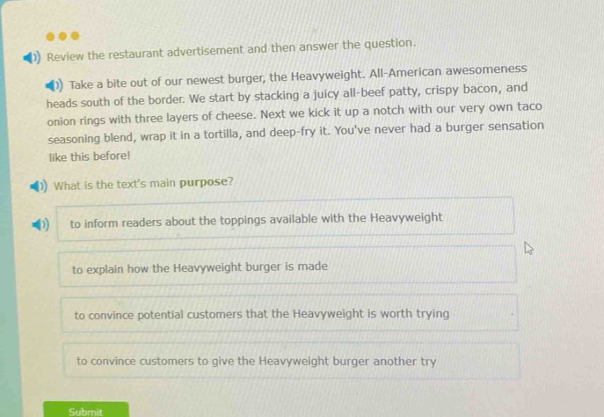 review the restaurant advertisement and then answer the question. take a bite out of our newest burger, the heavyweight. all - american awesomeness heads south of the border. we start by stacking a juicy all - beef patty, crispy bacon, and onion rings with three layers of cheese. next we kick it up a notch with our very own taco seasoning blend, wrap it in a tortilla, and deep - fry it. youve never had a burger sensation like this before! what is the texts main purpose? to inform readers about the toppings available with the heavyweight to explain how the heavyweight burger is made to convince potential customers that the heavyweight is worth trying to convince customers to give the heavyweight burger another try