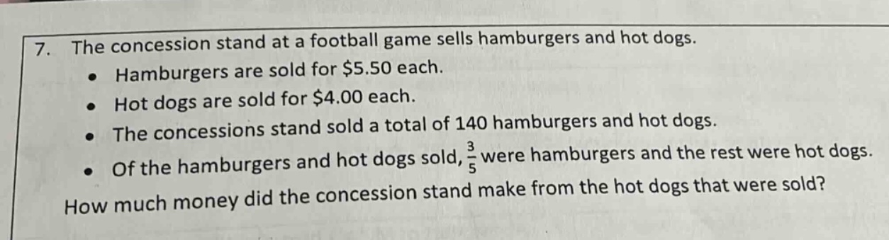 7. the concession stand at a football game sells hamburgers and hot dogs. • hamburgers are sold for $5.50 each. • hot dogs are sold for $4.00 each. • the concessions stand sold a total of 140 hamburgers and hot dogs. • of the hamburgers and hot dogs sold, 3/5 were hamburgers and the rest were hot dogs. how much money did the concession stand make from the hot dogs that were sold?