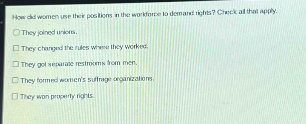 how did women use their positions in the workforce to demand rights? check all that apply. they joined unions. they changed the rules where they worked. they got separate restrooms from men. they formed womens suffrage organizations. they won property rights.