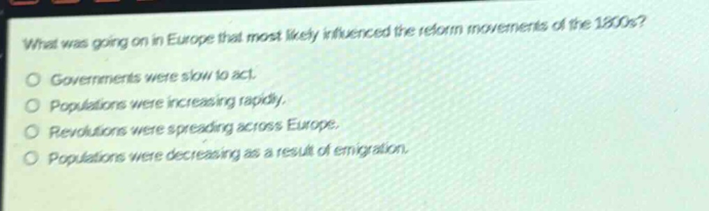 what was going on in europe that most likely influenced the reform movements of the 1800s?\no governments were slow to act.\no populations were increasing rapidly.\no revolutions were spreading across europe.\no populations were decreasing as a result of emigration.