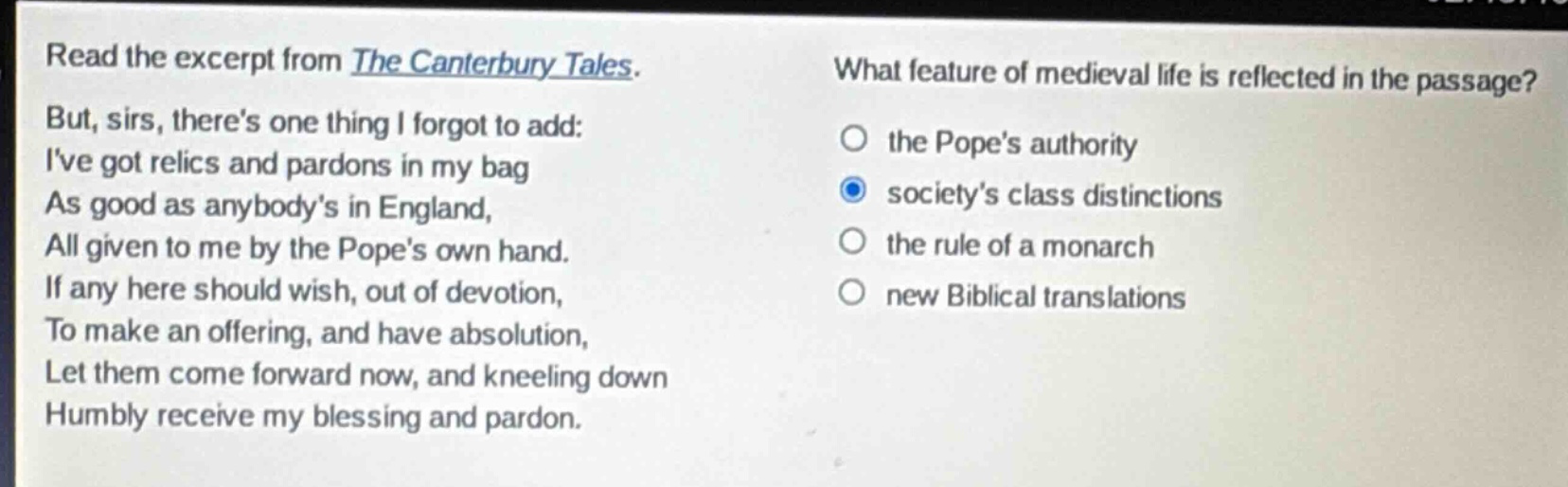 read the excerpt from the canterbury tales. but, sirs, theres one thing i forgot to add: ive got relics and pardons in my bag as good as anybodys in england, all given to me by the popes own hand. if any here should wish, out of devotion, to make an offering, and have absolution, let them come forward now, and kneeling down humbly receive my blessing and pardon. what feature of medieval life is reflected in the passage? the popes authority societys class distinctions the rule of a monarch new biblical translations