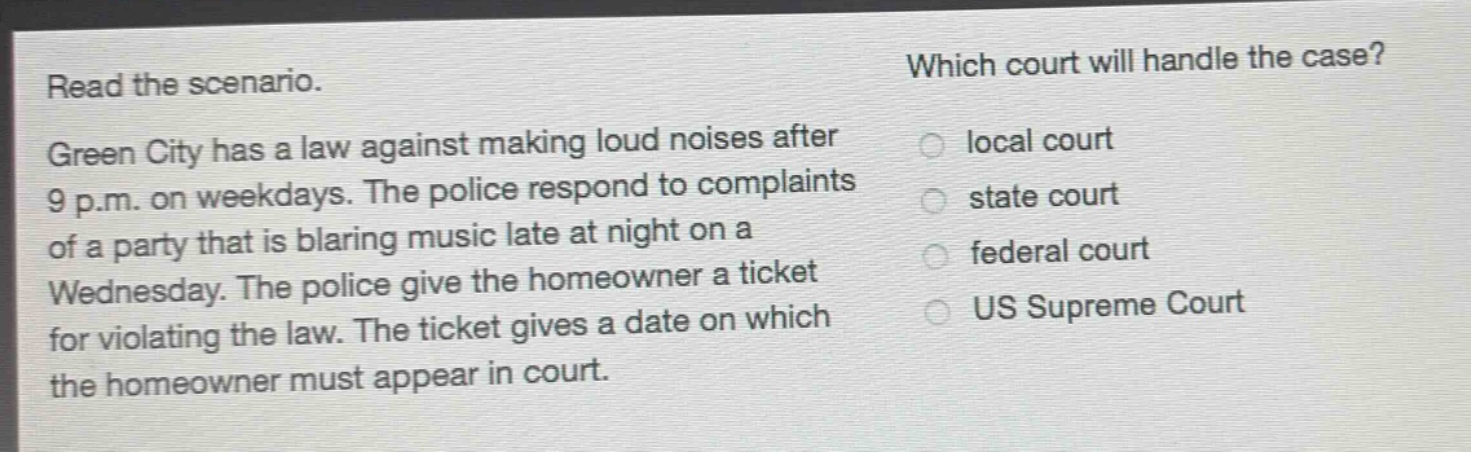 read the scenario. green city has a law against making loud noises after 9 p.m. on weekdays. the police respond to complaints of a party that is blaring music late at night on a wednesday. the police give the homeowner a ticket for violating the law. the ticket gives a date on which the homeowner must appear in court. which court will handle the case? local court state court federal court us supreme court