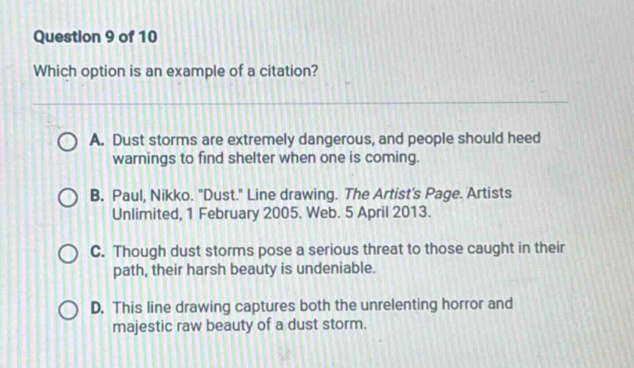 question 9 of 10 which option is an example of a citation? a. dust storms are extremely dangerous, and people should heed warnings to find shelter when one is coming. b. paul, nikko. \dust.\ line drawing. the artists page. artists unlimited, 1 february 2005. web. 5 april 2013. c. though dust storms pose a serious threat to those caught in their path, their harsh beauty is undeniable. d. this line drawing captures both the unrelenting horror and majestic raw beauty of a dust storm.