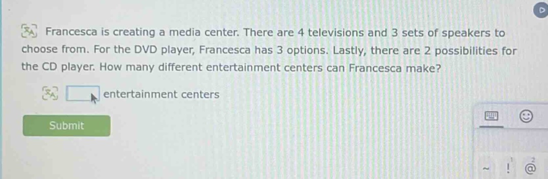 francesca is creating a media center. there are 4 televisions and 3 sets of speakers to choose from. for the dvd player, francesca has 3 options. lastly, there are 2 possibilities for the cd player. how many different entertainment centers can francesca make? entertainment centers