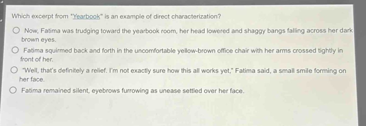 which excerpt from \yearbook\ is an example of direct characterization?\nnow, fatima was trudging toward the yearbook room, her head lowered and shaggy bangs falling across her dark brown eyes.\nfatima squirmed back and forth in the uncomfortable yellow - brown office chair with her arms crossed tightly in front of her.\n\well, thats definitely a relief. im not exactly sure how this all works yet,\ fatima said, a small smile forming on her face.\nfatima remained silent, eyebrows furrowing as unease settled over her face.