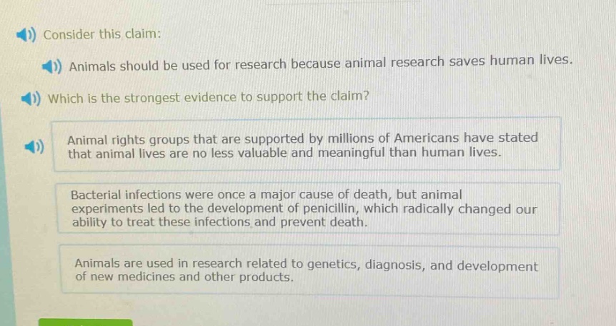 consider this claim: animals should be used for research because animal research saves human lives. which is the strongest evidence to support the claim? animal rights groups that are supported by millions of americans have stated that animal lives are no less valuable and meaningful than human lives. bacterial infections were once a major cause of death, but animal experiments led to the development of penicillin, which radically changed our ability to treat these infections and prevent death. animals are used in research related to genetics, diagnosis, and development of new medicines and other products.