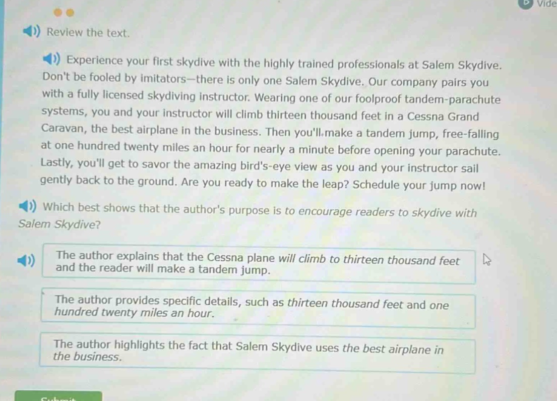 review the text. experience your first skydive with the highly trained professionals at salem skydive. dont be fooled by imitators - there is only one salem skydive. our company pairs you with a fully licensed skydiving instructor. wearing one of our foolproof tandem - parachute systems, you and your instructor will climb thirteen thousand feet in a cessna grand caravan, the best airplane in the business. then youll make a tandem jump, free - falling at one hundred twenty miles an hour for nearly a minute before opening your parachute. lastly, youll get to savor the amazing birds - eye view as you and your instructor sail gently back to the ground. are you ready to make the leap? schedule your jump now! which best shows that the authors purpose is to encourage readers to skydive with salem skydive? the author explains that the cessna plane will climb to thirteen thousand feet and the reader will make a tandem jump. the author provides specific details, such as thirteen thousand feet and one hundred twenty miles an hour. the author highlights the fact that salem skydive uses the best airplane in the business.