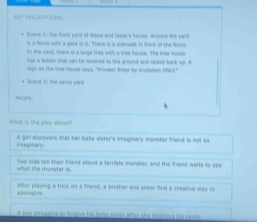 set descriptions: scene 1: the front yard of alexa and isaacs house. around the yard is a fence with a gate in it. there is a sidewalk in front of the fence. in the yard, there is a large tree with a tree house. the tree house has a ladder that can be lowered to the ground and raised back up. a sign on the tree house says, \private! enter by invitation only.\ scene 2: the same yard props: what is the play about? a girl discovers that her baby sisters imaginary monster friend is not so imaginary. two kids tell their friend about a terrible monster, and the friend waits to see what the monster is. after playing a trick on a friend, a brother and sister find a creative way to apologize. a boy struggles to forgive his baby sister after she destroys his cards.