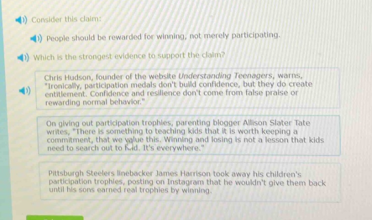 consider this claim: people should be rewarded for winning, not merely participating. which is the strongest evidence to support the claim? chris hudson, founder of the website understanding teenagers, warns, \ironically, participation medals dont build confidence, but they do create entitlement. confidence and resilience dont come from false praise or rewarding normal behavior.\ on giving out participation trophies, parenting blogger allison slater tate writes, \there is something to teaching kids that it is worth keeping a commitment, that we value this. winning and losing is not a lesson that kids need to search out to find. its everywhere.\ pittsburgh steelers linebacker james harrison took away his childrens participation trophies, posting on instagram that he wouldnt give them back until his sons earned real trophies by winning.
