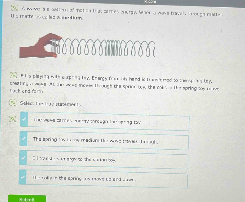 a wave is a pattern of motion that carries energy. when a wave travels through matter, the matter is called a medium. eli is playing with a spring toy. energy from his hand is transferred to the spring toy, creating a wave. as the wave moves through the spring toy, the coils in the spring toy move back and forth. select the true statements. the wave carries energy through the spring toy. the spring toy is the medium the wave travels through. eli transfers energy to the spring toy. the coils in the spring toy move up and down.