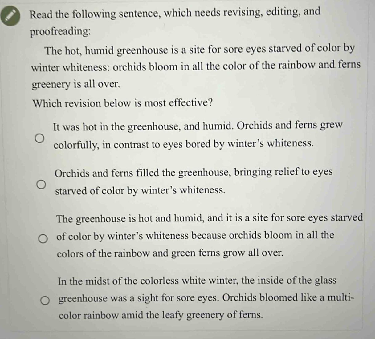 read the following sentence, which needs revising, editing, and proofreading: the hot, humid greenhouse is a site for sore eyes starved of color by winter whiteness: orchids bloom in all the color of the rainbow and ferns greenery is all over. which revision below is most effective? it was hot in the greenhouse, and humid. orchids and ferns grew colorfully, in contrast to eyes bored by winter’s whiteness. orchids and ferns filled the greenhouse, bringing relief to eyes starved of color by winter’s whiteness. the greenhouse is hot and humid, and it is a site for sore eyes starved of color by winter’s whiteness because orchids bloom in all the colors of the rainbow and green ferns grow all over. in the midst of the colorless white winter, the inside of the glass greenhouse was a sight for sore eyes. orchids bloomed like a multi - color rainbow amid the leafy greenery of ferns.