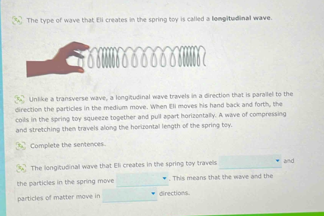 the type of wave that eli creates in the spring toy is called a longitudinal wave. unlike a transverse wave, a longitudinal wave travels in a direction that is parallel to the direction the particles in the medium move. when eli moves his hand back and forth, the coils in the spring toy squeeze together and pull apart horizontally. a wave of compressing and stretching then travels along the horizontal length of the spring toy. complete the sentences. the longitudinal wave that eli creates in the spring toy travels and the particles in the spring move. this means that the wave and the particles of matter move in directions.