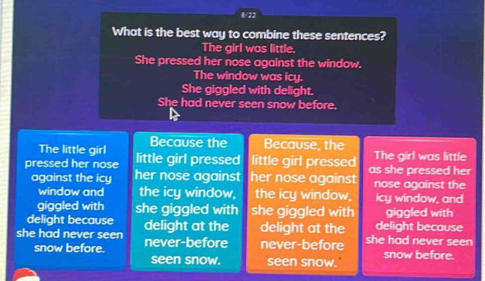 what is the best way to combine these sentences? the girl was little. she pressed her nose against the window. the window was icy. she giggled with delight. she had never seen snow before. the little girl pressed her nose against the icy window and giggled with delight because she had never seen snow before. because the little girl pressed her nose against the icy window, she giggled with delight at the never - before seen snow. because, the little girl pressed her nose against the icy window, she giggled with delight at the never - before seen snow. the girl was little as she pressed her nose against the icy window, and giggled with delight because she had never seen snow before.