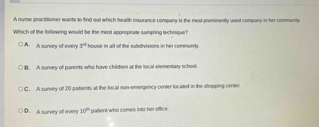 a nurse practitioner wants to find out which health insurance company is the most prominently used company in her community. which of the following would be the most appropriate sampling technique? oa. a survey of every 3rd house in all of the subdivisions in her community. ob. a survey of parents who have children at the local elementary school. oc. a survey of 20 patients at the local non - emergency center located in the shopping center. od. a survey of every 10th patient who comes into her office.