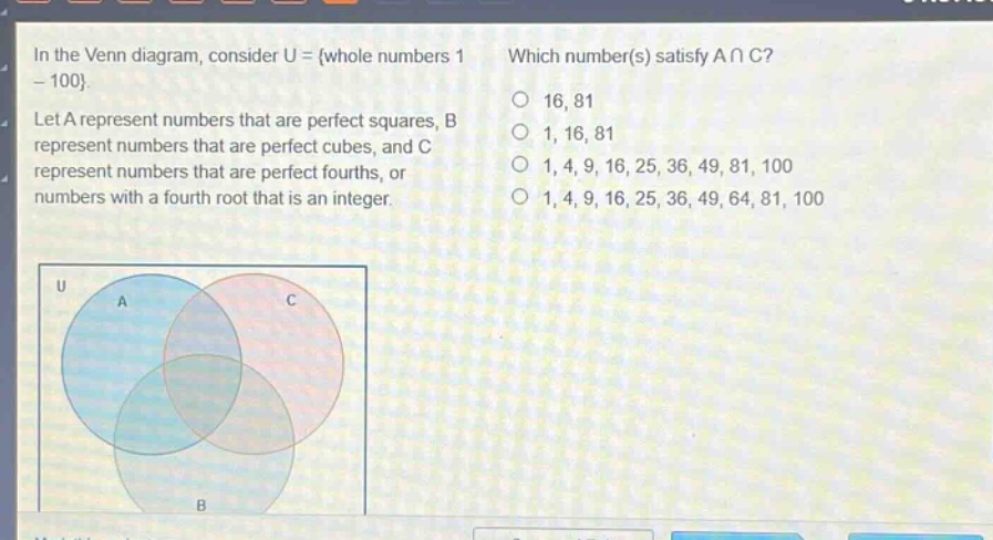 in the venn diagram, consider u = {whole numbers 1 - 100}. let a represent numbers that are perfect squares, b represent numbers that are perfect cubes, and c represent numbers that are perfect fourths, or numbers with a fourth root that is an integer. which number(s) satisfy a ∩ c? 16, 81 1, 16, 81 1, 4, 9, 16, 25, 36, 49, 81, 100 1, 4, 9, 16, 25, 36, 49, 64, 81, 100