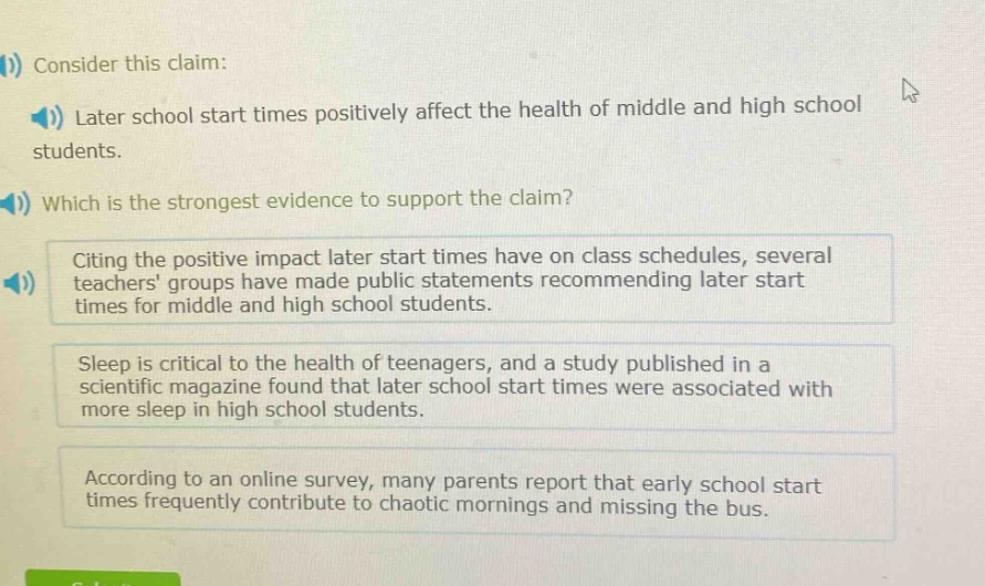 consider this claim: later school start times positively affect the health of middle and high school students. which is the strongest evidence to support the claim? citing the positive impact later start times have on class schedules, several teachers groups have made public statements recommending later start times for middle and high school students. sleep is critical to the health of teenagers, and a study published in a scientific magazine found that later school start times were associated with more sleep in high school students. according to an online survey, many parents report that early school start times frequently contribute to chaotic mornings and missing the bus.