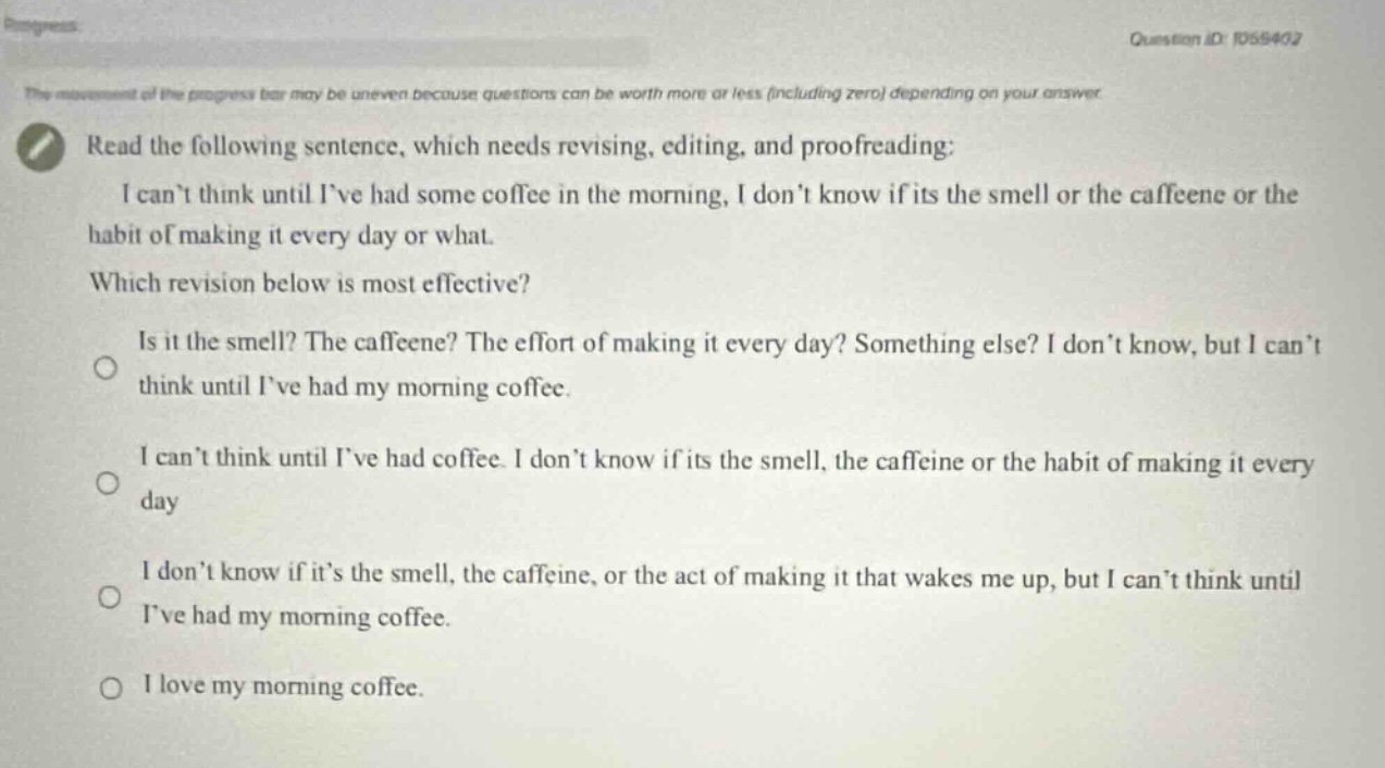read the following sentence, which needs revising, editing, and proofreading: i cant think until ive had some coffee in the morning, i dont know if its the smell or the caffeine or the habit of making it every day or what. which revision below is most effective? is it the smell? the caffeine? the effort of making it every day? something else? i dont know, but i cant think until ive had my morning coffee. i cant think until ive had coffee. i dont know if its the smell, the caffeine or the habit of making it every day i dont know if its the smell, the caffeine, or the act of making it that wakes me up, but i cant think until ive had my morning coffee. i love my morning coffee.