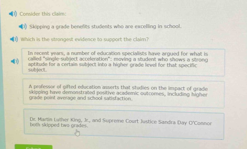 consider this claim: skipping a grade benefits students who are excelling in school. which is the strongest evidence to support the claim? in recent years, a number of education specialists have argued for what is called \single - subject acceleration\: moving a student who shows a strong aptitude for a certain subject into a higher grade level for that specific subject. a professor of gifted education asserts that studies on the impact of grade skipping have demonstrated positive academic outcomes, including higher grade point average and school satisfaction. dr. martin luther king, jr., and supreme court justice sandra day oconnor both skipped two grades.