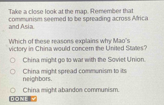 take a close look at the map. remember that communism seemed to be spreading across africa and asia. which of these reasons explains why maos victory in china would concern the united states? china might go to war with the soviet union. china might spread communism to its neighbors. china might abandon communism. done