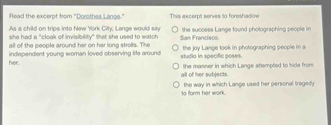 read the excerpt from \dorothea lange.\ as a child on trips into new york city, lange would say she had a \cloak of invisibility\ that she used to watch all of the people around her on her long strolls. the independent young woman loved observing life around her. this excerpt serves to foreshadow the success lange found photographing people in san francisco. the joy lange took in photographing people in a studio in specific poses. the manner in which lange attempted to hide from all of her subjects. the way in which lange used her personal tragedy to form her work.