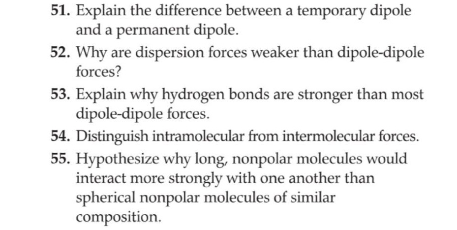 51. explain the difference between a temporary dipole and a permanent dipole.\n52. why are dispersion forces weaker than dipole - dipole forces?\n53. explain why hydrogen bonds are stronger than most dipole - dipole forces.\n54. distinguish intramolecular from intermolecular forces.\n55. hypothesize why long, nonpolar molecules would interact more strongly with one another than spherical nonpolar molecules of similar composition.