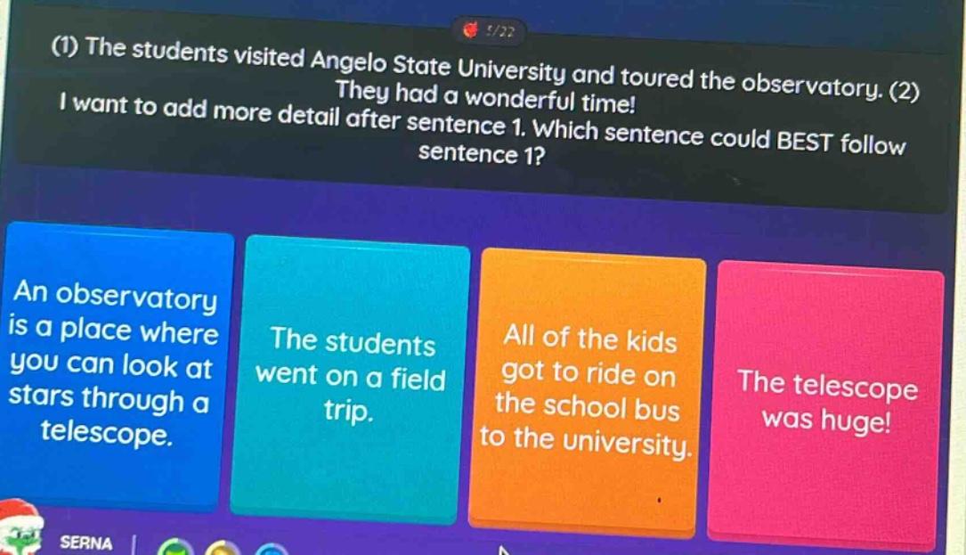 (1) the students visited angelo state university and toured the observatory. they had a wonderful time! (2) i want to add more detail after sentence 1. which sentence could best follow sentence 1? an observatory is a place where you can look at stars through a telescope. the students went on a field trip. all of the kids got to ride on the school bus to the university. the telescope was huge!