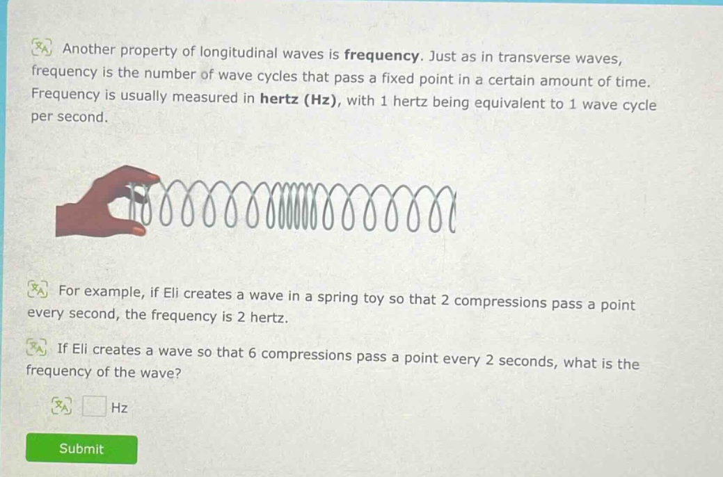 another property of longitudinal waves is frequency. just as in transverse waves, frequency is the number of wave cycles that pass a fixed point in a certain amount of time. frequency is usually measured in hertz (hz), with 1 hertz being equivalent to 1 wave cycle per second. for example, if eli creates a wave in a spring toy so that 2 compressions pass a point every second, the frequency is 2 hertz. if eli creates a wave so that 6 compressions pass a point every 2 seconds, what is the frequency of the wave? hz
