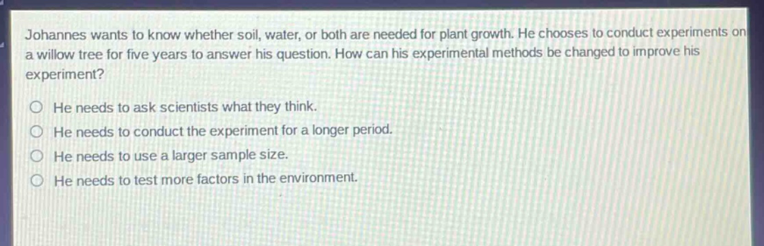 johannes wants to know whether soil, water, or both are needed for plant growth. he chooses to conduct experiments on a willow tree for five years to answer his question. how can his experimental methods be changed to improve his experiment?\nhe needs to ask scientists what they think.\nhe needs to conduct the experiment for a longer period.\nhe needs to use a larger sample size.\nhe needs to test more factors in the environment.