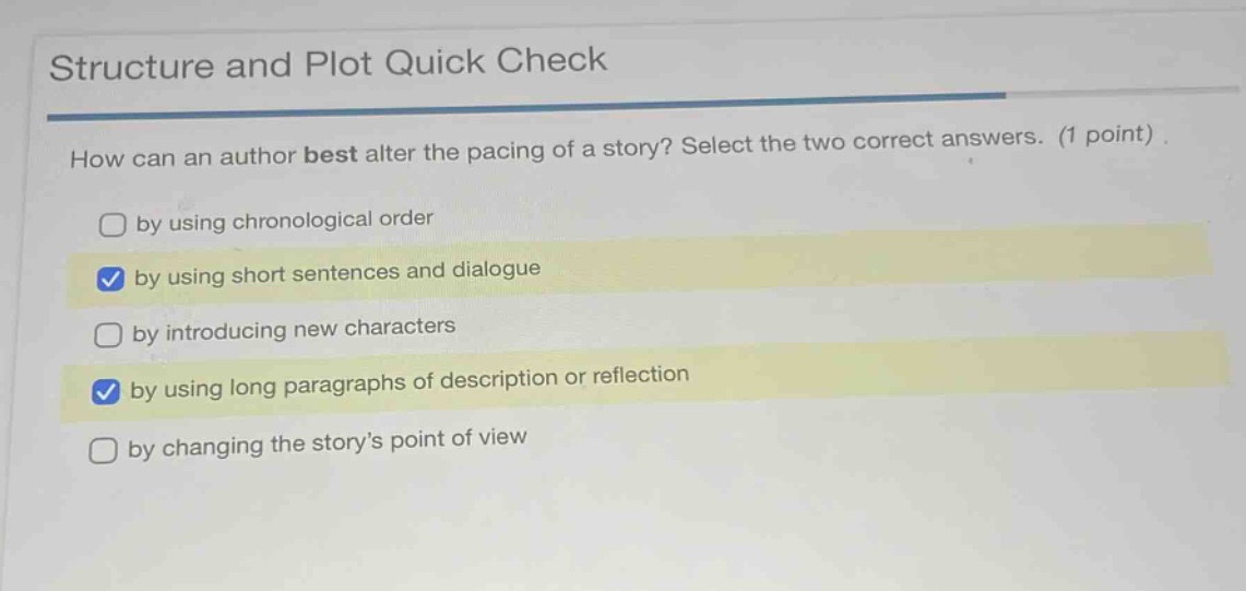 structure and plot quick check\nhow can an author best alter the pacing of a story? select the two correct answers. (1 point)\nby using chronological order\nby using short sentences and dialogue\nby introducing new characters\nby using long paragraphs of description or reflection\nby changing the story’s point of view