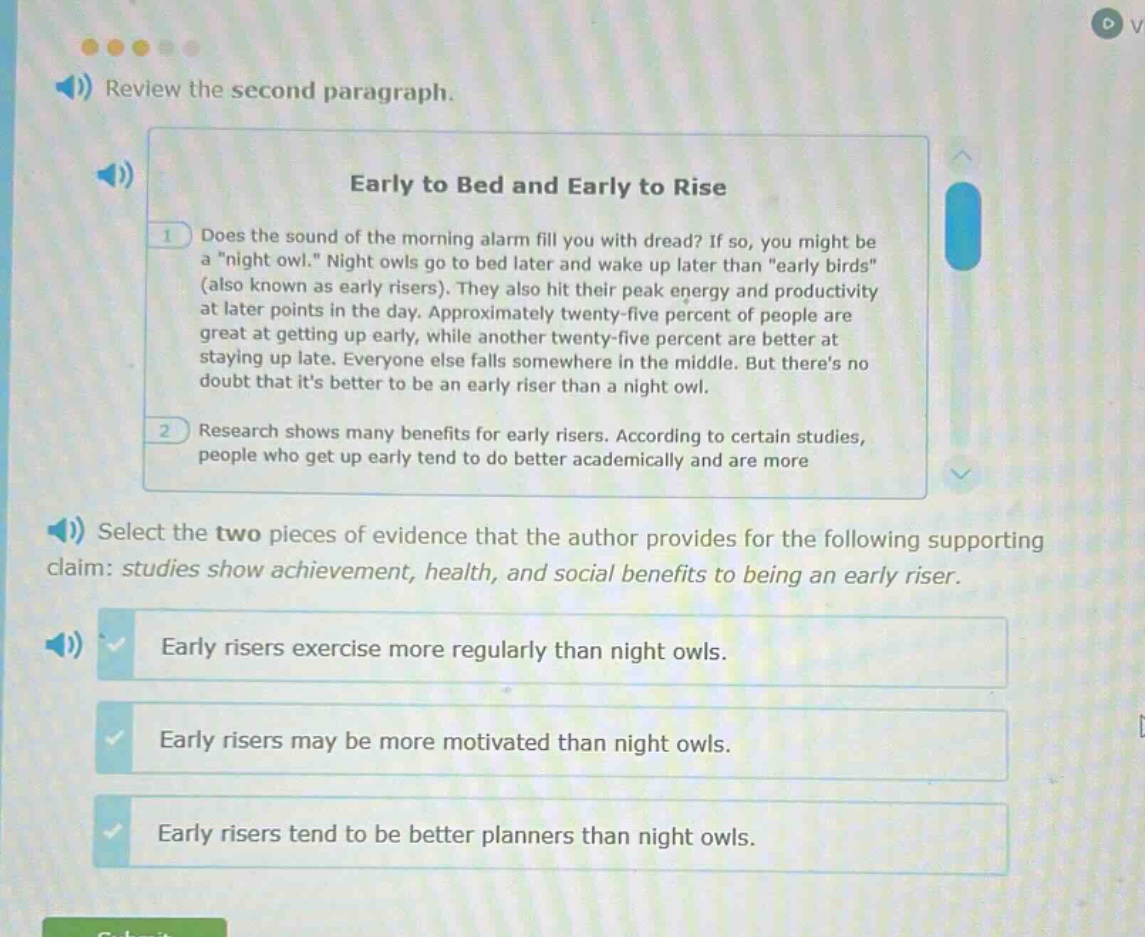 review the second paragraph. early to bed and early to rise 1 does the sound of the morning alarm fill you with dread? if so, you might be a \night owl.\ night owls go to bed later and wake up later than \early birds\ (also known as early risers). they also hit their peak energy and productivity at later points in the day. approximately twenty - five percent of people are great at getting up early, while another twenty - five percent are better at staying up late. everyone else falls somewhere in the middle. but theres no doubt that its better to be an early riser than a night owl. 2 research shows many benefits for early risers. according to certain studies, people who get up early tend to do better academically and are more select the two pieces of evidence that the author provides for the following supporting claim: studies show achievement, health, and social benefits to being an early riser. early risers exercise more regularly than night owls. early risers may be more motivated than night owls. early risers tend to be better planners than night owls.