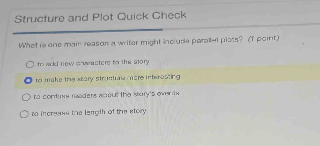 structure and plot quick check\nwhat is one main reason a writer might include parallel plots? (1 point)\no to add new characters to the story\nto make the story structure more interesting\no to confuse readers about the story’s events\no to increase the length of the story