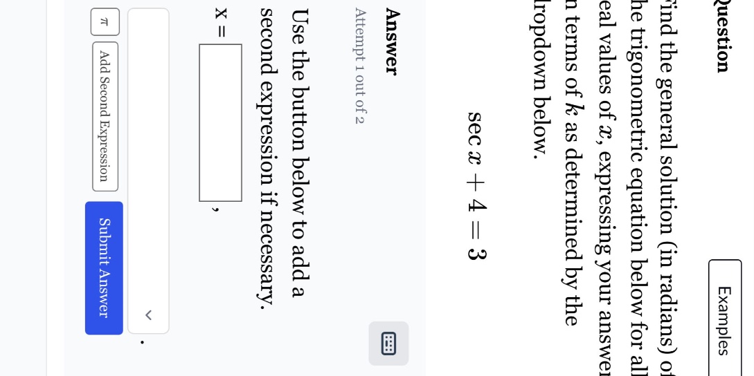 question: find the general solution (in radians) of the trigonometric equation below for all real values of x, expressing your answer in terms of k as determined by the dropdown below. sec x + 4 = 3 answer: attempt 1 out of 2 use the button below to add a second expression if necessary. x =