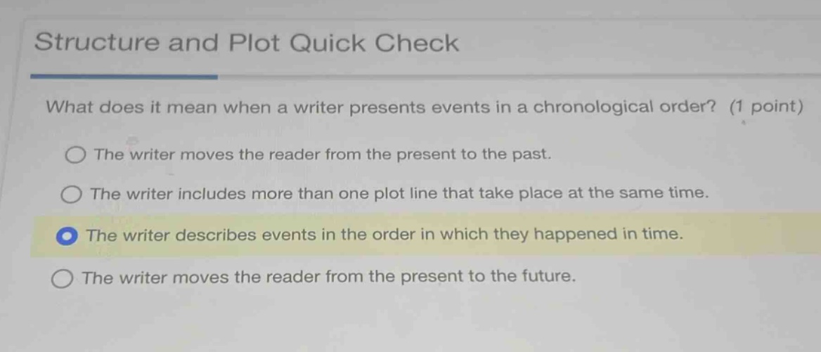 structure and plot quick check\nwhat does it mean when a writer presents events in a chronological order? (1 point)\nthe writer moves the reader from the present to the past.\nthe writer includes more than one plot line that take place at the same time.\nthe writer describes events in the order in which they happened in time.\nthe writer moves the reader from the present to the future.