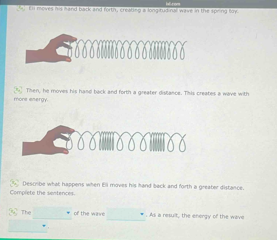 eli moves his hand back and forth, creating a longitudinal wave in the spring toy. then, he moves his hand back and forth a greater distance. this creates a wave with more energy. describe what happens when eli moves his hand back and forth a greater distance. complete the sentences. the of the wave. as a result, the energy of the wave