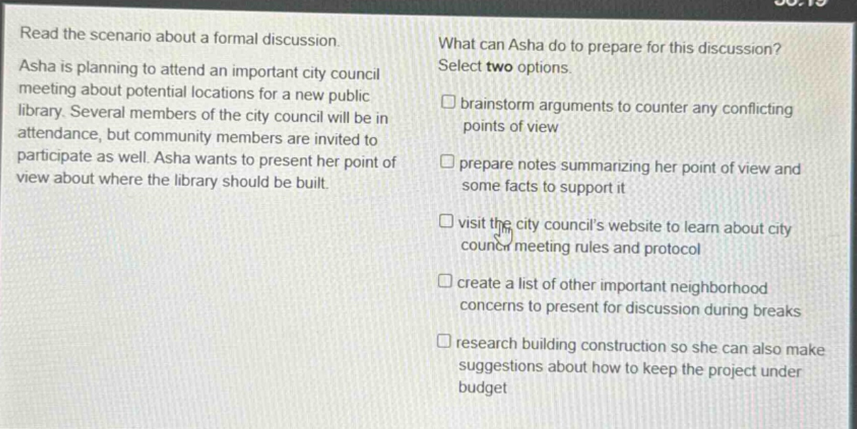 read the scenario about a formal discussion. asha is planning to attend an important city council meeting about potential locations for a new public library. several members of the city council will be in attendance, but community members are invited to participate as well. asha wants to present her point of view about where the library should be built. what can asha do to prepare for this discussion? select two options. brainstorm arguments to counter any conflicting points of view prepare notes summarizing her point of view and some facts to support it visit the city councils website to learn about city council meeting rules and protocol create a list of other important neighborhood concerns to present for discussion during breaks research building construction so she can also make suggestions about how to keep the project under budget