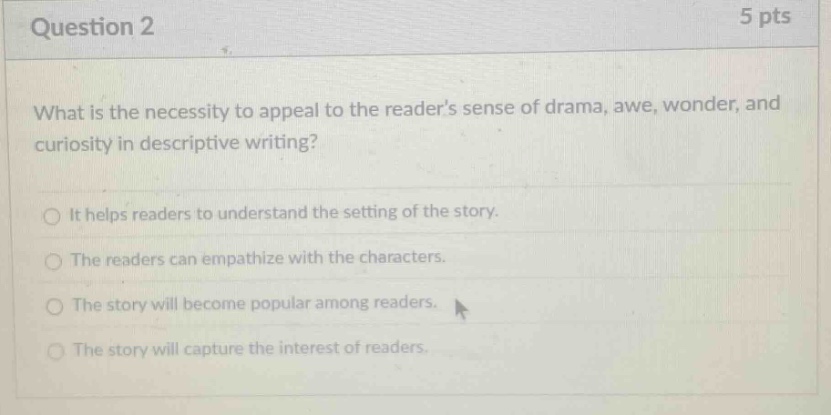 question 2 5 pts what is the necessity to appeal to the readers sense of drama, awe, wonder, and curiosity in descriptive writing? it helps readers to understand the setting of the story. the readers can empathize with the characters. the story will become popular among readers. the story will capture the interest of readers.